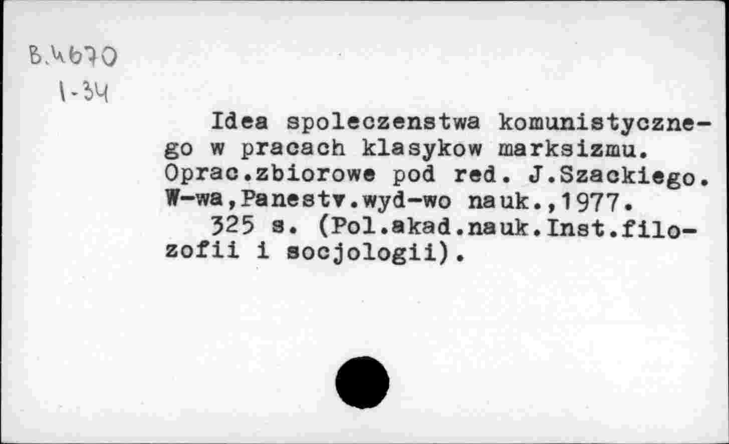 ﻿ЬЛЬЮ
ЬЬЧ
Idea spoleczenstwa komunistyczne-go w pracaoh klasykow markaizmu. Oprac.zbiorowe pod red. J.Szackiego. W-wa,Panestr.wyd~wo nauk.,1977.
525 s. (Pol.akad.nauk.Inst.filo-zofii i socjologii).